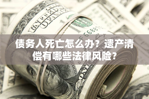 武汉债务人死亡怎么办？遗产清偿有哪些法律风险？