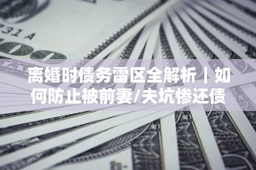 武汉离婚时债务雷区全解析｜如何防止被前妻/夫坑惨还债？